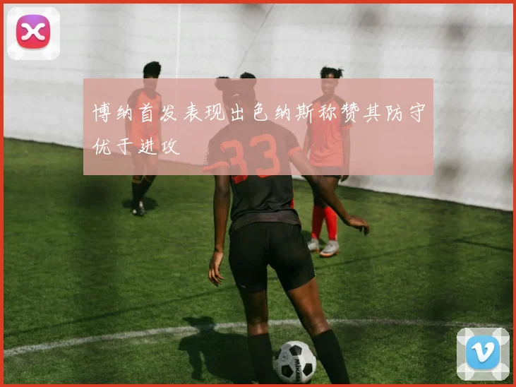 博纳首发表现出色纳斯称赞其防守优于进攻