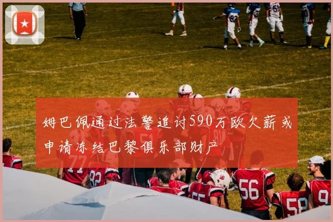 姆巴佩通过法警追讨590万欧欠薪或申请冻结巴黎俱乐部财产