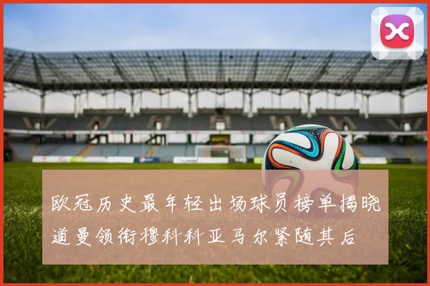 欧冠历史最年轻出场球员榜单揭晓道曼领衔穆科科亚马尔紧随其后