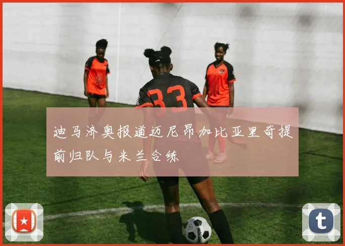迪马济奥报道迈尼昂加比亚里奇提前归队与米兰合练