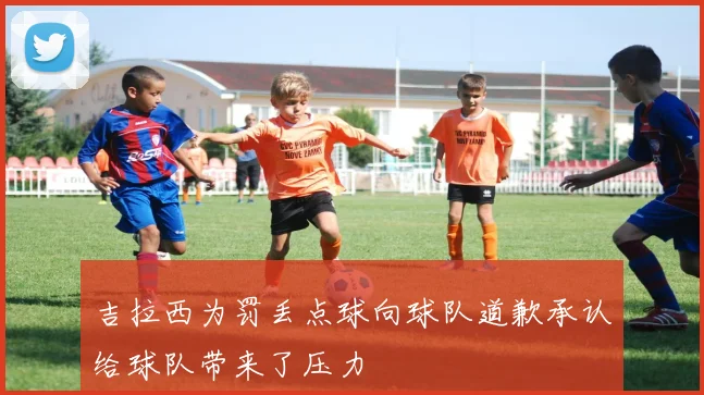 吉拉西为罚丢点球向球队道歉承认给球队带来了压力