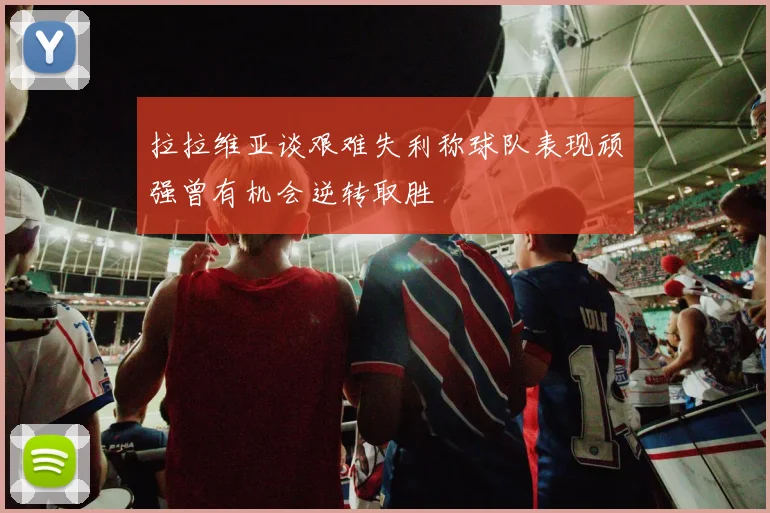 拉拉维亚谈艰难失利称球队表现顽强曾有机会逆转取胜