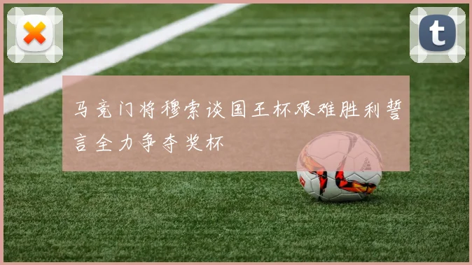 马竞门将穆索谈国王杯艰难胜利誓言全力争夺奖杯