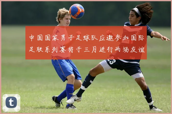中国国家男子足球队应邀参加国际足联系列赛将于三月进行两场友谊赛