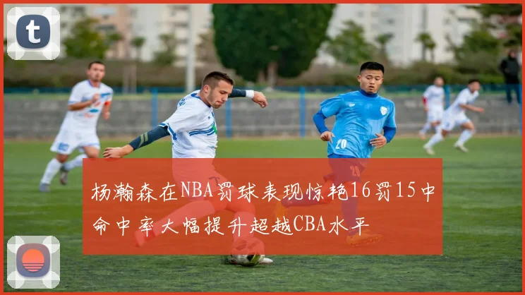 杨瀚森在NBA罚球表现惊艳16罚15中命中率大幅提升超越CBA水平