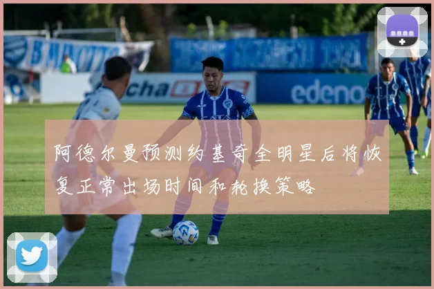 阿德尔曼预测约基奇全明星后将恢复正常出场时间和轮换策略