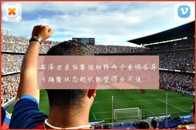 布泽尔亲临赛场助阵两子表现各异卡梅隆状态起伏凯登得分不佳