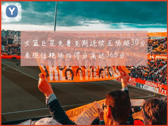 女篮巨星克鲁克斯连续五场超30分表现惊艳场均得分高达366分