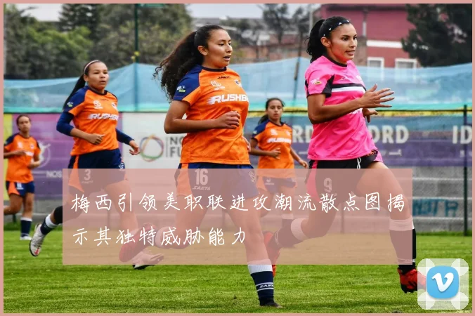 梅西引领美职联进攻潮流散点图揭示其独特威胁能力