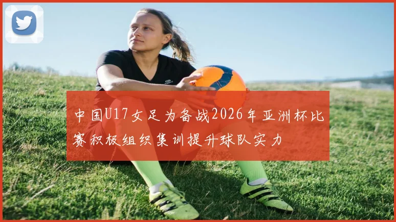 中国U17女足为备战2026年亚洲杯比赛积极组织集训提升球队实力
