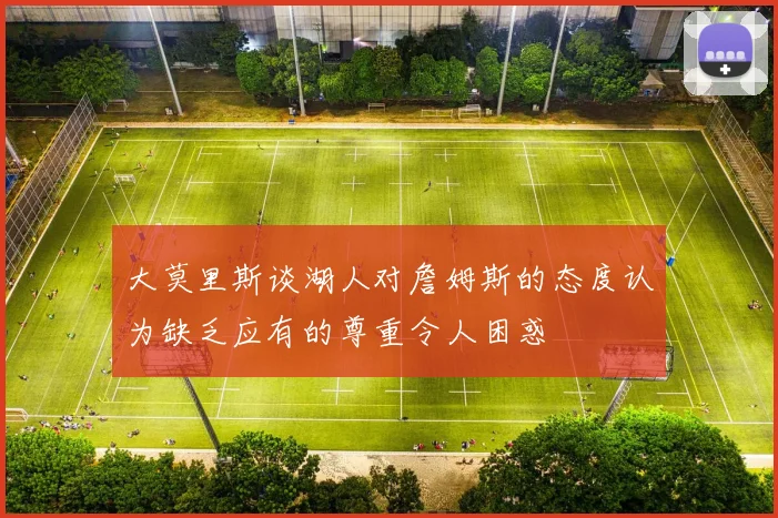 大莫里斯谈湖人对詹姆斯的态度认为缺乏应有的尊重令人困惑