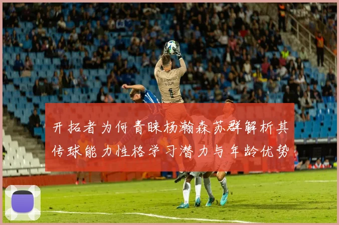 开拓者为何青睐杨瀚森苏群解析其传球能力性格学习潜力与年龄优势