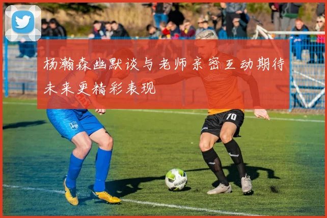 杨瀚森幽默谈与老师亲密互动期待未来更精彩表现