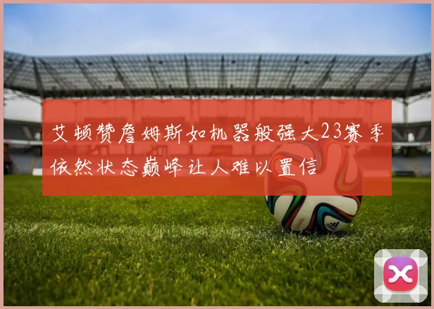 艾顿赞詹姆斯如机器般强大23赛季依然状态巅峰让人难以置信