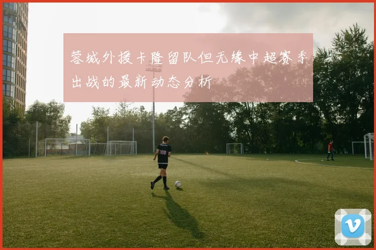 蓉城外援卡隆留队但无缘中超赛季出战的最新动态分析