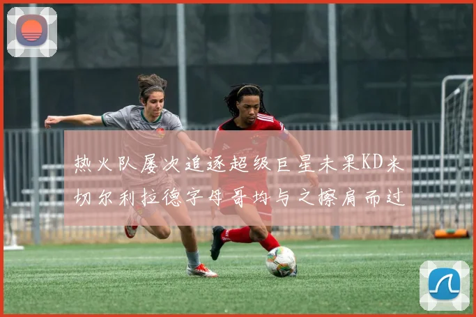 热火队屡次追逐超级巨星未果KD米切尔利拉德字母哥均与之擦肩而过