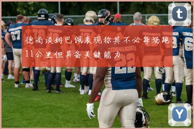 德尚谈姆巴佩表现称其不必每场跑11公里但具备关键能力