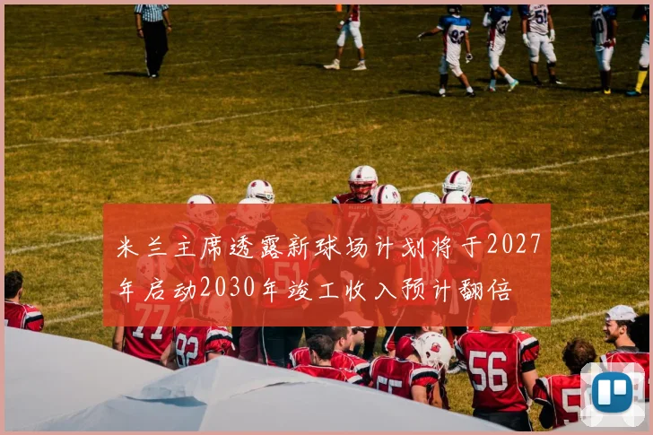 米兰主席透露新球场计划将于2027年启动2030年竣工收入预计翻倍