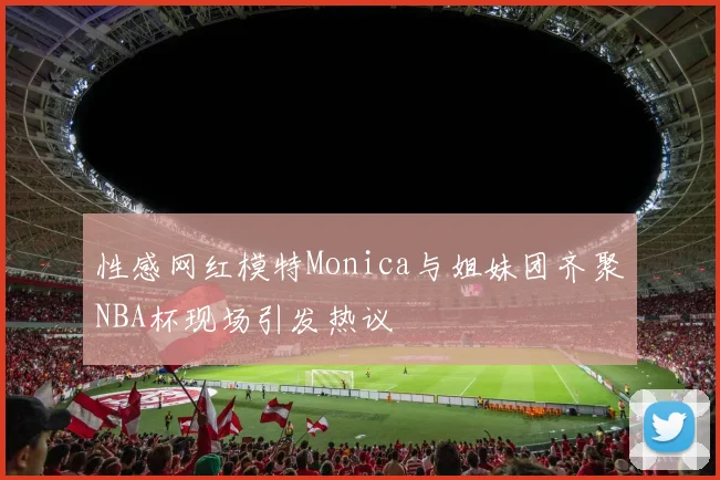 性感网红模特Monica与姐妹团齐聚NBA杯现场引发热议
