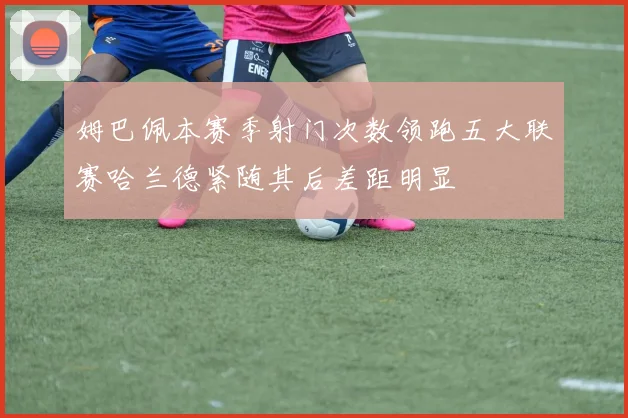 姆巴佩本赛季射门次数领跑五大联赛哈兰德紧随其后差距明显