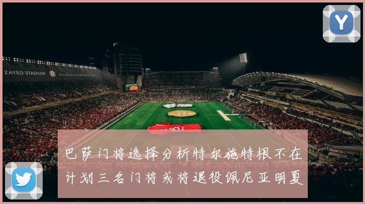 巴萨门将选择分析特尔施特根不在计划三名门将或将退役佩尼亚明夏回归展望