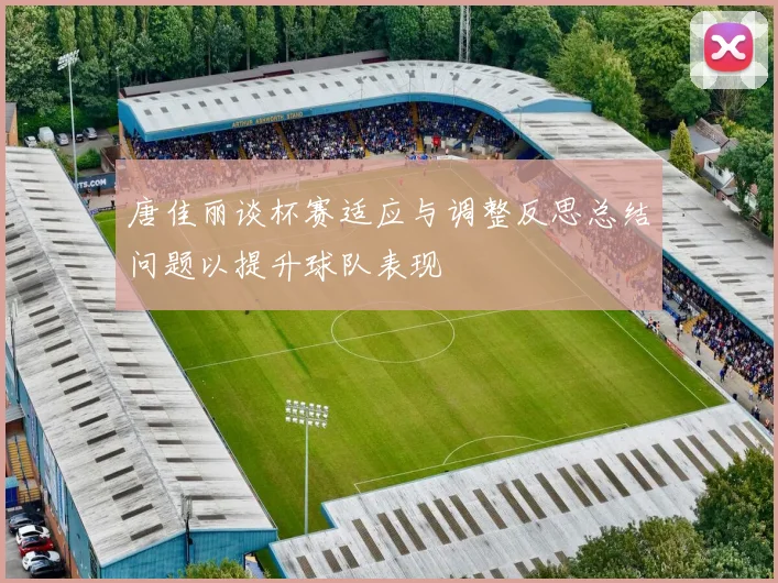 唐佳丽谈杯赛适应与调整反思总结问题以提升球队表现