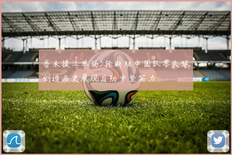 吾米提江单场5抢断助中国队零失球创造历史展现后防中坚实力