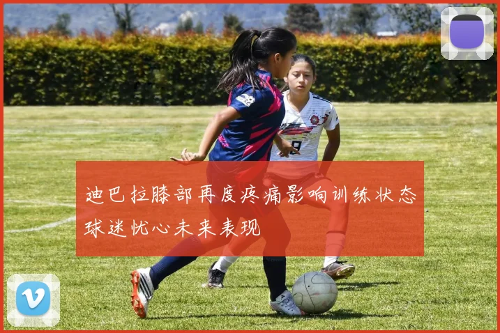 迪巴拉膝部再度疼痛影响训练状态球迷忧心未来表现