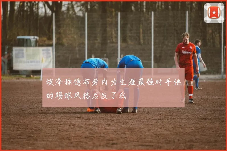 埃泽称德布劳内为生涯最强对手他的踢球风格启发了我