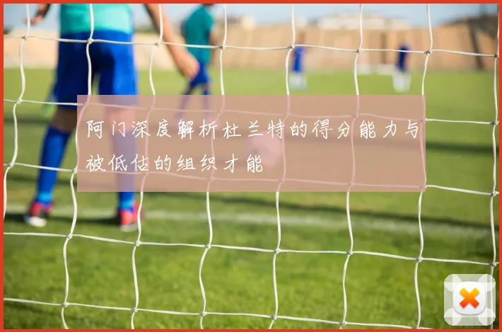 阿门深度解析杜兰特的得分能力与被低估的组织才能