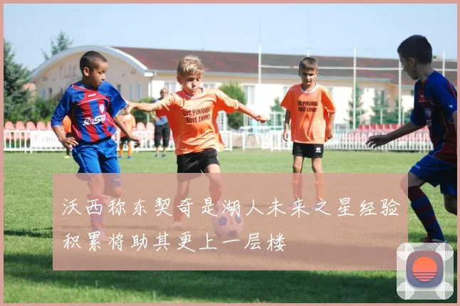 沃西称东契奇是湖人未来之星经验积累将助其更上一层楼