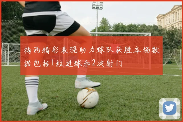 梅西精彩表现助力球队获胜本场数据包括1粒进球和2次射门