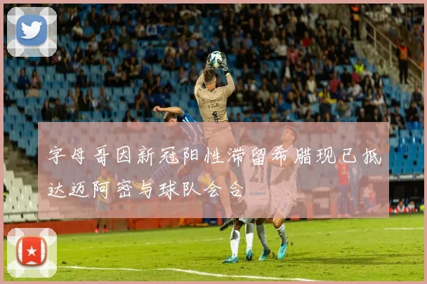 字母哥因新冠阳性滞留希腊现已抵达迈阿密与球队会合