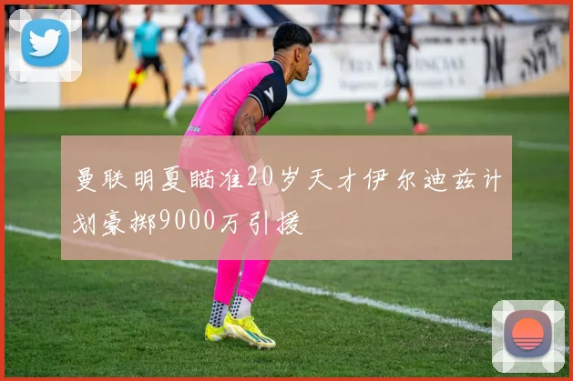 曼联明夏瞄准20岁天才伊尔迪兹计划豪掷9000万引援