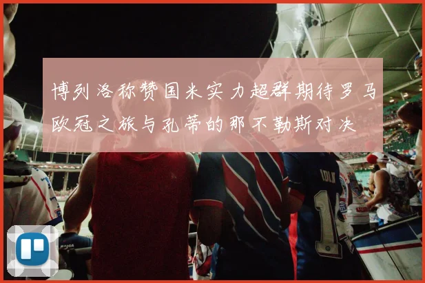 博列洛称赞国米实力超群期待罗马欧冠之旅与孔蒂的那不勒斯对决