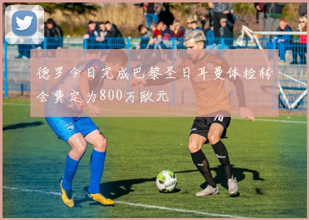德罗今日完成巴黎圣日耳曼体检转会费定为800万欧元