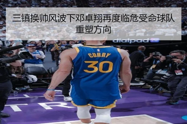三镇换帅风波下邓卓翔再度临危受命球队重塑方向（kaiyun）