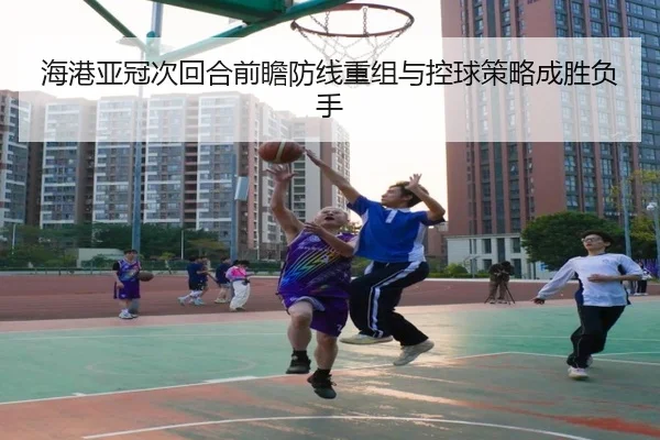 海港亚冠次回合前瞻防线重组与控球策略成胜负手（kaiyun）